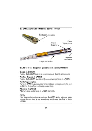 64
8.5 CANETA LASER HTM 658nm - 30mW e 100mW
8.5.1 Descrição das partes que compõem a CANETA 658nm
Corpo da CANETA
Região da CANETA que deve ser empunhada durante o manuseio;
Anel de Disparo de LASER
Região da CANETA, que ao ser tocada, dispara o feixe de LASER;
Ponta Toposcópica
Parte da CANETA que deve ser encostada ao corpo do paciente, com
o objetivo de localizar pontos de acupuntura;
Abertura de LASER
Abertura pela qual o feixe de LASER é emitido.
NOTA!
Não desmonte nenhuma parte da CANETA, pois, além de estar
colocando em risco a sua segurânça, você pode danificar o diodo
LASER.
Corpo da Caneta
Anel de
Disparo
Ponta
Toposcópica
Abertura
da Caneta
Saída do Feixe Laser
 