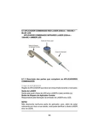 66
Saída do Feixe Laser
Corpo do Aplicador
Botão de Disparo
do Aplicador Combo.
8.7 APLICADOR COMBINADO RED LASER (658nm - 100mW) +
BLUE LED
APLICADOR COMBINADO INFRARED LASER (830nm -
150mW) + AMBER LED
8.7.1 Descrição das partes que compõem os APLICADORES
COMBINADOS
Corpo doAPLICADOR
Região doAPLICADOR que deve ser empunhado durante o manuseio;
Saída do LASER
Saída pela qual o feixe de LED e/ou LASER é (são) emitido (s);
Botão de Disparo do Aplicador Combo
Responsável pela liberação da emissão do LASER e/ou LED.
NOTA!
Não desmonte nenhuma parte do aplicador, pois, além de estar
colocando em risco a sua saúde, você pode danificar o diodo LASER
e/ou os LEDS.
 