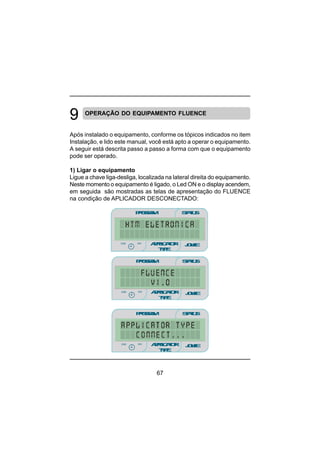 67
OPERAÇÃO DO EQUIPAMENTO FLUENCE
Após instalado o equipamento, conforme os tópicos indicados no item
Instalação, e lido este manual, você está apto a operar o equipamento.
A seguir está descrita passo a passo a forma com que o equipamento
pode ser operado.
1) Ligar o equipamento
Ligue a chave liga-desliga, localizada na lateral direita do equipamento.
Neste momento o equipamento é ligado, o Led ON e o display acendem,
em seguida são mostradas as telas de apresentação do FLUENCE
na condição de APLICADOR DESCONECTADO:
PROGRAM STATUS
JOULEmin
minmin
APPLICATOR
TYPE
sec
PROGRAM STATUS
JOULEmin
minmin
APPLICATOR
TYPE
sec
PROGRAM STATUS
JOULEmin
minmin
APPLICATOR
TYPE
sec
 