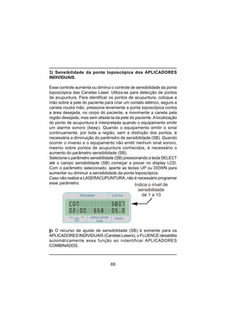 69
3) Sensibilidade da ponta toposcópica dos APLICADORES
INDIVIDUAIS.
Esse controle aumenta ou diminui o controle de sensibilidade da ponta
toposcópica das Canetas Laser. Utiliza-se para detecção de pontos
de acupuntura. Para identificar os pontos de acupuntura, coloque a
mão sobre a pele do paciente para criar um contato elétrico, segure a
caneta noutra mão, pressione levemente a ponta toposcópica contra
a área desejada, no corpo do paciente, e movimente a caneta pela
região desejada, mas sem afastá-la da pele do paciente. A localização
do ponto de acupuntura é interpretada quando o equipamento emitir
um alarme sonoro (beep). Quando o equipamento emitir o sinal
continuamente, por toda a região, sem a distinção dos pontos, é
necessária a diminuição do parâmetro de sensibilidade (SB). Quando
ocorrer o inverso e o equipamento não emitir nenhum sinal sonoro,
mesmo sobre pontos de acupuntura conhecidos, é necessário o
aumento do parâmetro sensibilidade (SB).
Selecione o parâmetro sensibilidade (SB) pressionando a tecla SELECT
até o campo sensibilidade (SB) começar a piscar no display LCD.
Com o parâmetro selecionado, aperte as teclas UP ou DOWN para
aumentar ou diminuir a sensibilidade da ponta toposcópica.
Caso não realize a LASERACUPUNTURA, não é necessário programar
esse parâmetro.
þ O recurso de ajuste de sensibilidade (SB) é somente para os
APLICADORES INDIVIDUAIS (Canetas Lasers), o FLUENCE desabilita
automáticamente essa função ao indentificar APLICADORES
COMBINADOS.
PROGRAM STATUS
JOULEmin
minmin
APPLICATOR
TYPE
sec
Indica o nível de
sensibilidade
de 1 a 10
 