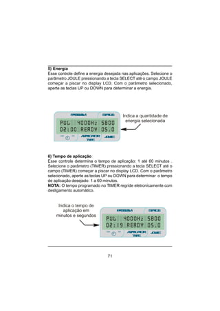 71
PROGRAM STATUS
JOULEmin
minmin
APPLICATOR
TYPE
sec
Indica a quantidade de
energia selecionada
6) Tempo de aplicação
Esse controle determina o tempo de aplicação: 1 até 60 minutos .
Selecione o parâmetro (TIMER) pressionando a tecla SELECT até o
campo (TIMER) começar a piscar no display LCD. Com o parâmetro
selecionado, aperte as teclas UP ou DOWN para determinar o tempo
de aplicação desejado: 1 a 60 minutos.
NOTA: O tempo programado no TIMER regride eletronicamente com
desligamento automático.
PROGRAM STATUS
JOULEmin
minmin
APPLICATOR
TYPE
sec
Indica o tempo de
aplicação em
minutos e segundos
5) Energia
Esse controle define a energia desejada nas aplicações. Selecione o
parâmetro JOULE pressionando a tecla SELECT até o campo JOULE
começar a piscar no display LCD. Com o parâmetro selecionado,
aperte as teclas UP ou DOWN para determinar a energia.
 