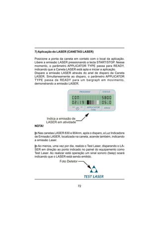 72
7) Aplicação do LASER (CANETAS LASER)
Posicione a ponta da caneta em contato com o local da aplicação.
Libere a emissão LASER pressionando a tecla START/STOP. Nesse
momento, o parâmetro APPLICATOR TYPE passa para READY,
indicando que a Caneta LASER está apta e iniciar a aplicação.
Dispare a emissão LASER através do anel de disparo da Caneta
LASER. Simultaneamente ao disparo, o parâmetro APPLICATOR
TYPE passa de READY para um bargraph em movimento,
demonstrando a emissão LASER.
Indica a emissão de
LASER em atividade
PROGRAM STATUS
JOULEmin
minmin
APPLICATOR
TYPE
sec
þ Ao menos, uma vez por dia, realize o Test Laser, disparando o LA-
SER em direção ao ponto indicado no painel do equipamento como
Test Laser. Ao realizar está operação um sinal sonoro (beep) soará
indicando que o LASER está sendo emitido.
NOTA!
þ Nas canetas LASER 830 e 904nm, após o disparo, a Luz Indicadora
de Emissão LASER, localizada na caneta, acende também, indicando
a emissão Laser.
Foto Detetor
 