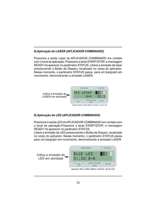 73
8) Aplicação do LASER (APLICADOR COMBINADO)
Posicione a saída Laser do APLICADOR COMBINADO em contato
com o local da aplicação. Pressione a tecla START/STOP, a mensagem
READY irá aparecer no parâmetro STATUS. Libere a emissão de laser
pressionando o Botão de Disparo, localizado no corpo do aplicador.
Nesse momento, o parâmetro STATUS passa para um bargraph em
movimento, demonstrando a emissão LASER.
9) Aplicação do LED (APLICADOR COMBINADO)
Posicione a saída LED doAPLICADOR COMBINADO em contato com
o local da aplicação.Pressione a tecla START/STOP, a mensagem
READY irá aparecer no parâmetro STATUS.
Libere a emissão de LED pressionando o Botão de Disparo, localizado
no corpo do aplicador. Nesse momento, o parâmetro STATUS passa
para um bargraph em movimento, demonstrando a emissão LASER.
Indica a emissão de
LASER em atividade
PROGRAM STATUS
JOULEmin
minmin
APPLICATOR
TYPE
sec
Aplicador RED LASER (658nm-100mW) + BLUE LED
Aplicador RED LASER (658nm-100mW) + BLUE LED
Indica a emissão do
LED em atividade
PROGRAM STATUS
JOULEmin
minmin
APPLICATOR
TYPE
sec
 