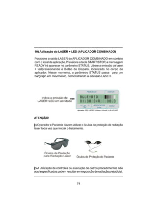 74
þ A utilização de controles ou execução de outros procedimentos não
aqui especificados podem resultar em exposição de radiação prejudicial.
Óculos de Proteção
para Radiação Laser
ATENÇÃO!
þ Operador e Paciente devem utilizar o óculos de proteção de radiação
laser toda vez que iniciar o tratamento.
10) Aplicação do LASER + LED (APLICADOR COMBINADO)
Posicione a saída LASER do APLICADOR COMBINADO em contato
com o local da aplicação.Pressione a tecla START/STOP, a mensagem
READY irá aparecer no parâmetro STATUS. Libere a emissão de laser
+ ledpressionando o Botão de Disparo, localizado no corpo do
aplicador. Nesse momento, o parâmetro STATUS passa para um
bargraph em movimento, demonstrando a emissão LASER.
Óculos de Proteção do Paciente
Indica a emissão de
LASER+LED em atividade
PROGRAM STATUS
JOULEmin
minmin
APPLICATOR
TYPE
sec
Aplicador RED LASER (658nm-100mW) + BLUE LED
 