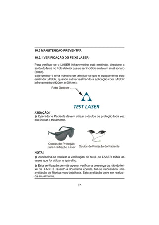 77
10.2 MANUTENÇÃO PREVENTIVA
10.2.1 VERIFICAÇÃO DO FEIXE LASER
Para verificar se o LASER infravermelho está emitindo, direcione a
saída do feixe no Foto detetor que ao ser incidido emite um sinal sonoro
(beep).
Este detetor é uma maneira de certificar-se que o equipamento está
emitindo LASER, quando estiver realizando a aplicação com LASER
infravermelho (830nm e 904nm).
Foto Detetor
Óculos de Proteção
para Radiação Laser
ATENÇÃO!
þ Operador e Paciente devem utilizar o óculos de proteção toda vez
que iniciar o tratamento.
NOTA!
þ Aconselha-se realizar a verificação do feixe de LASER todas as
vezes que for utilizar o aparelho.
þ Esta verificação permite apenas verificar a presença ou não do fei-
xe de LASER. Quanto a dosimetria correta, faz-se necessário uma
avaliação de fábrica mais detalhada. Esta avaliação deve ser realiza-
da anualmente.
Óculos de Proteção do Paciente
 