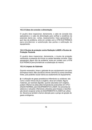78
10.2.2 Cabos de conexão e alimentação
O usuário deve inspecionar, diariamente, o cabo de conexão dos
aplicadores e o cabo de alimentação para verificar a existência de
possíveis danos (ex.: cortes, ressecamento). Caso apresentem al-
gum tipo de problema, entre em contato com a HTM ELETRÔNICA
para providenciar a substituição das partes e calibração do
equipamento.
10.2.3 Óculos de proteção contra Radiação LASER e Óculos de
Proteção Paciente
O usuário deve inspecionar, diariamente, o óculos de proteção
verificando a presença de trincos ou partes lascadas na lente. Caso
apresentem algum tipo de problema, entre em contato com a HTM
ELETRÔNICA para providenciar a substituição do mesmo.
10.2.4 Limpeza do Gabinete
Quando necessário, limpe o gabinete de seu equipamento com pano
de limpeza macio. Não use álcool, thinner, benzina ou outros solventes
fortes, pois poderão causar danos ao acabamento do equipamento.
þ A utilização de gases anestésicos inflamáveis ou oxidáveis, tais
como o óxido nitroso (N2
O) e oxigênio, deve ser evitada. Alguns
materiais, por exemplo algodão, quando saturados com oxigênio,
podem inflamar-se pelas altas temperaturas produzidas em UTILI-
ZAÇÃO NORMAL pelo EQUIPAMENTO A LASER. Os solventes de
adesivos e soluções inflamáveis utilizados para limpeza e desinfec-
ção devem evaporar antes do EQUIPAMENTO A LASER ser utiliza-
do. Deveria-se também chamar atenção para o perigo da ignição de
gases endógenos.
 