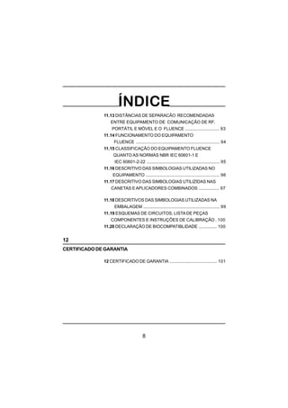 8
11.13 DISTÂNCIAS DE SEPARACÃO RECOMENDADAS
ENTRE EQUIPAMENTO DE COMUNICAÇÃO DE RF,
PORTÁTIL E MÓVEL E O FLUENCE ............................ 93
11.14 FUNCIONAMENTO DO EQUIPAMENTO
FLUENCE ..................................................................... 94
11.15 CLASSIFICAÇÃO DO EQUIPAMENTO FLUENCE
QUANTO AS NORMAS NBR IEC 60601-1 E
IEC 60601-2-22 ............................................................ 95
11.16 DESCRITIVO DAS SIMBOLOGIAS UTILIZADAS NO
EQUIPAMENTO ............................................................. 96
11.17 DESCRITIVO DAS SIMBOLOGIAS UTILIZIDAS NAS
CANETAS EAPLICADORES COMBINADOS ................. 97
11.18 DESCRITIVOS DAS SIMBOLOGIAS UTILIZADAS NA
EMBALAGEM ............................................................... 99
11.19 ESQUEMAS DE CIRCUITOS, LISTA DE PEÇAS
COMPONENTES E INSTRUÇÕES DE CALIBRAÇÃO . 100
11.20 DECLARAÇÃO DE BIOCOMPATIBLIDADE ............... 100
12
CERTIFICADO DE GARANTIA
12 CERTIFICADO DE GARANTIA ....................................... 101
 