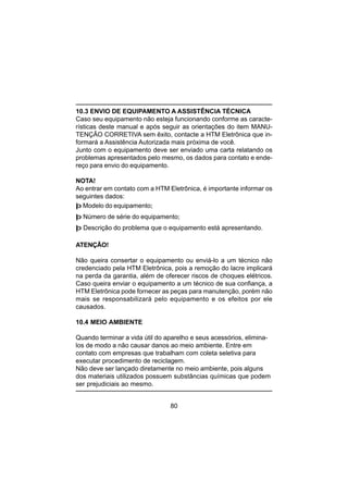 80
10.3 ENVIO DE EQUIPAMENTO A ASSISTÊNCIA TÉCNICA
Caso seu equipamento não esteja funcionando conforme as caracte-
rísticas deste manual e após seguir as orientações do item MANU-
TENÇÃO CORRETIVA sem êxito, contacte a HTM Eletrônica que in-
formará a Assistência Autorizada mais próxima de você.
Junto com o equipamento deve ser enviado uma carta relatando os
problemas apresentados pelo mesmo, os dados para contato e ende-
reço para envio do equipamento.
NOTA!
Ao entrar em contato com a HTM Eletrônica, é importante informar os
seguintes dados:
þ Modelo do equipamento;
þ Número de série do equipamento;
þ Descrição do problema que o equipamento está apresentando.
ATENÇÃO!
Não queira consertar o equipamento ou enviá-lo a um técnico não
credenciado pela HTM Eletrônica, pois a remoção do lacre implicará
na perda da garantia, além de oferecer riscos de choques elétricos.
Caso queira enviar o equipamento a um técnico de sua confiança, a
HTM Eletrônica pode fornecer as peças para manutenção, porém não
mais se responsabilizará pelo equipamento e os efeitos por ele
causados.
10.4 MEIO AMBIENTE
Quando terminar a vida útil do aparelho e seus acessórios, elimina-
los de modo a não causar danos ao meio ambiente. Entre em
contato com empresas que trabalham com coleta seletiva para
executar procedimento de reciclagem.
Não deve ser lançado diretamente no meio ambiente, pois alguns
dos materiais utilizados possuem substâncias químicas que podem
ser prejudiciais ao mesmo.
 