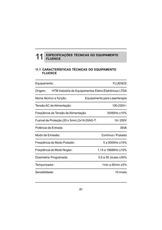 81
ESPECIFICAÇÕES TÉCNICAS DO EQUIPAMENTO
FLUENCE
11.1 CARACTERÍSTICAS TÉCNICAS DO EQUIPAMENTO
FLUENCE
Equipamento: FLUENCE
Origem: HTM Indústria de Equipamentos Eletro-Eletrônicos LTDA
Nome técnico e função: Equipamento para Laserterapia
Tensão AC de Alimentação: 100-230V~
Freqüência da Tensão de Alimentação: 50/60Hz ±10%
Fusível de Proteção (20 x 5mm) 2x1A 20AG-T: 1A / 250V
Potência de Entrada: 35VA
Modo de Emissão: Contínuo / Pulsado
Freqüência do Modo Pulsado: 5 a 5000Hz ±10%
Freqüência do Modo Nogier: 1,14 a 18688Hz ±10%
Dosimetria Programada: 0,5 a 50 Joules ±30%
Temporizador: 1min a 60min ±5%
Sensibilidade: 10 níveis
 