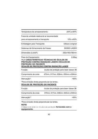 82
Temperatura de armazenamento: -20ºC a 60ºC
Faixa de umidade relativa do ar recomendada
para armazenamento e transporte: 10% a 60%
Embalagem para Transporte: Utilizar a original
Sistemas de fornecimento de Feixes: DIODO LASER
Dimensões (LxAxP): 250x140x190mm
Peso do Equipamento: 0,95kg
11.2 CARACTERÍSTICAS TÉCNICAS DO ÓCULOS DE
PROTEÇÃO CONTRA RADIAÇÃO LASER E ÓCULOS DE
PROTEÇÃO DO PACIENTE
ÓCULOS DE PROTEÇÃO CONTRA RADIAÇÃO LASER
Função: óculos de proteção para laser classe 3B
Comprimento de onda: 470nm, 617nm, 658nm, 830nm e 904nm
Atenuação*: >90%
*Para emissão direta perpendicular às lentes.
ÓCULOS DE PROTEÇÃO DO PACIENTE
Função: óculos de proteção para laser classe 3B
Comprimento de onda: 470nm, 617nm, 658nm, 830nm e 904nm
Atenuação*: >95%
*Para emissão direta perpendicular às lentes.
NOTA!
Utilizarsom ente os óculos de proteção fornecidos com o
equipamento.
 
