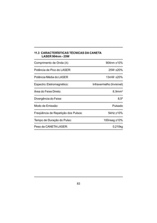83
11.3 CARACTERÍSTICAS TÉCNICAS DA CANETA
LASER 904nm - 25W
Comprimento de Onda (λ): 904nm ±10%
Potência de Pico do LASER: 25W ±20%
Potência Média do LASER 13mW ±20%
Espectro Eletromagnético: Infravermelho (Invisível)
Área do Feixe Direto: 6,9mm2
Divergência do Feixe: 8,5º
Modo de Emissão: Pulsado
Freqüência de Repetição dos Pulsos: 5kHz ±10%
Tempo de Duração do Pulso: 100nseg ±10%
Peso da CANETA LASER: 0,210kg
 