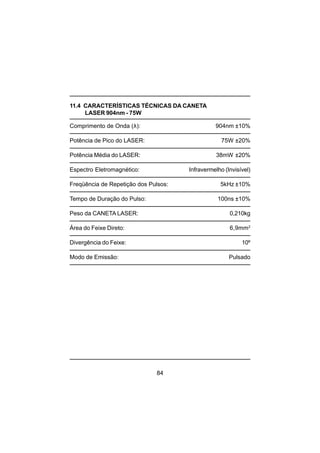 84
11.4 CARACTERÍSTICAS TÉCNICAS DA CANETA
LASER 904nm - 75W
Comprimento de Onda (λ): 904nm ±10%
Potência de Pico do LASER: 75W ±20%
Potência Média do LASER: 38mW ±20%
Espectro Eletromagnético: Infravermelho (Invisível)
Freqüência de Repetição dos Pulsos: 5kHz ±10%
Tempo de Duração do Pulso: 100ns ±10%
Peso da CANETA LASER: 0,210kg
Área do Feixe Direto: 6,9mm2
Divergência do Feixe: 10º
Modo de Emissão: Pulsado
 