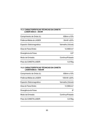 85
11.5 CARACTERÍSTICAS TÉCNICAS DA CANETA
LASER 658nm - 30mW
Comprimento de Onda (λ): 658nm ±10%
Potência Média do LASER 30mW ±20%
Espectro Eletromagnético: Vermelho (Visível)
Área do Feixe Direto: 12,566mm2
Divergência do Feixe: 8,5º
Modo de Emissão: Contínuo/Pulsado
Peso da CANETA LASER: 0,210kg
11.6 CARACTERÍSTICAS TÉCNICAS DA CANETA
LASER 658nm - 100mW
Comprimento de Onda (λ): 658nm ±10%
Potência Média do LASER: 100mW ±20%
Espectro Eletromagnético: Vermelho (Visível)
Área do Feixe Direto: 12,566mm2
Divergência do Feixe: 8º
Modo de Emissão: Contínuo/Pulsado
Peso da CANETA LASER: 0,210kg
 
