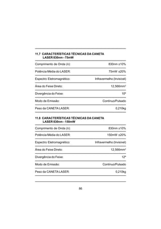 86
11.7 CARACTERÍSTICAS TÉCNICAS DA CANETA
LASER 830nm - 75mW
Comprimento de Onda (λ): 830nm ±10%
Potência Média do LASER: 75mW ±20%
Espectro Eletromagnético: Infravermelho (Invisível)
Área do Feixe Direto: 12,566mm2
Divergência do Feixe: 10º
Modo de Emissão: Contínuo/Pulsado
Peso da CANETA LASER: 0,210kg
11.8 CARACTERÍSTICAS TÉCNICAS DA CANETA
LASER 830nm - 150mW
Comprimento de Onda (λ): 830nm ±10%
Potência Média do LASER: 150mW ±20%
Espectro Eletromagnético: Infravermelho (Invisível)
Área do Feixe Direto: 12,566mm2
Divergência do Feixe: 12º
Modo de Emissão: Contínuo/Pulsado
Peso da CANETA LASER: 0,210kg
 