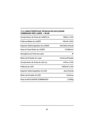 87
11.9 CARACTERÍSTICAS TÉCNICAS DO APLICADOR
COMBINADO RED LASER + BLUE
Comprimento de Onda do LASER (λ) 658nm ±10%
Potência Média do LASER 100mW ±20%
Espectro Eletromagnético do LASER: Vermelho (Visível)
Área do Feixe Direto do LASER: 12,566mm2
Divergência do Feixe do Laser: 8º
Modo de Emissão do Laser: Contínuo/Pulsado
Comprimento de Onda do LED (λ): 470nm ±10%
Potência do LED: 1500mW ±10%
Espectro Eletromagnético do LED: Azul (Visível)
Modo de Emissão do LED: Contínuo
Peso do APLICADOR COMBINADO: 0,245kg
 