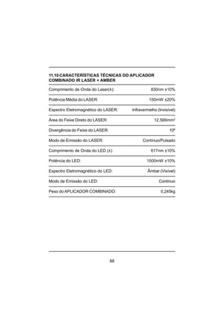 88
11.10 CARACTERÍSTICAS TÉCNICAS DO APLICADOR
COMBINADO IR LASER + AMBER
Comprimento de Onda do Laser(λ): 830nm ±10%
Potência Média do LASER: 150mW ±20%
Espectro Eletromagnético do LASER: Infravermelho (Invisível)
Área do Feixe Direto do LASER: 12,566mm2
Divergência do Feixe do LASER: 10º
Modo de Emissão do LASER: Contínuo/Pulsado
Comprimento de Onda do LED (λ): 617nm ±10%
Potência do LED: 1500mW ±10%
Espectro Eletromagnético do LED: Âmbar (Visível)
Modo de Emissão do LED: Contínuo
Peso do APLICADOR COMBINADO: 0,245kg
 
