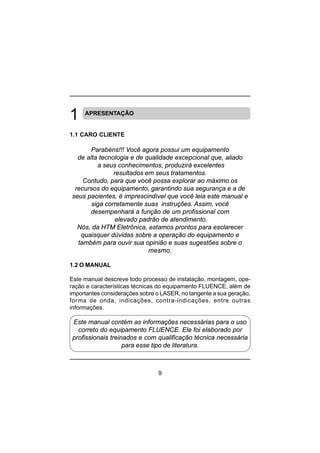 9
APRESENTAÇÃO
1.1 CARO CLIENTE
Parabéns!!! Você agora possui um equipamento
de alta tecnologia e de qualidade excepcional que, aliado
a seus conhecimentos, produzirá excelentes
resultados em seus tratamentos.
Contudo, para que você possa explorar ao máximo os
recursos do equipamento, garantindo sua segurança e a de
seus pacientes, é imprescindível que você leia este manual e
siga corretamente suas instruções. Assim, você
desempenhará a função de um profissional com
elevado padrão de atendimento.
Nós, da HTM Eletrônica, estamos prontos para esclarecer
quaisquer dúvidas sobre a operação do equipamento e
também para ouvir sua opinião e suas sugestões sobre o
mesmo.
1.2 O MANUAL
Este manual descreve todo processo de instalação, montagem, ope-
ração e características técnicas do equipamento FLUENCE, além de
importantes considerações sobre o LASER, no tangente a sua geração,
forma de onda, indicações, contra-indicações, entre outras
informações.
Este manual contém as informações necessárias para o uso
correto do equipamento FLUENCE. Ele foi elaborado por
profissionais treinados e com qualificação técnica necessária
para esse tipo de literatura.
 