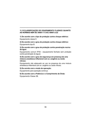 95
11.15 CLASSIFICAÇÃO DO EQUIPAMENTO FLUENCE QUANTO
AS NORMAS NBR IEC 60601-1 E IEC 60601-2-22
1) De acordo com o tipo de proteção contra choque elétrico:
Equipamento classe II.
2) De acordo com o grau de proteção contra choque elétrico:
Equipamento tipo B.
3) De acordo com o grau de proteção contra penetração nociva
de água:
Equipamento comum IPX0 - (equipamento fechado sem proteção
contra penetração de água).
4) De acordo com o grau de segurança em presença de uma
mistura anestésica inflamável com ar, oxigênio ou óxido
nitroso:
Equipamento não adequado ao uso na presença de uma mistura
anestésica inflamável com ar, oxigênio ou óxido nitroso.
5) De acordo com o modo de operação:
Equipamento para operação contínua.
6) De acordo com a Potência e o Comprimento de Onda:
Equipamento Classe 3B.
 