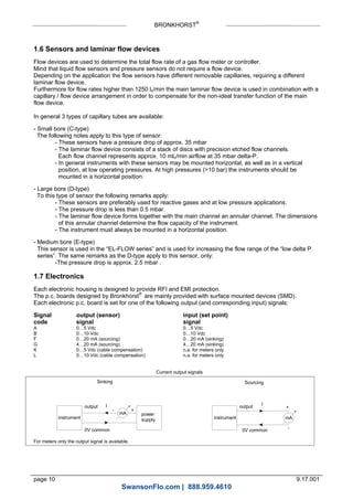 BRONKHORST®
page 10 9.17.001
1.6 Sensors and laminar flow devices
Flow devices are used to determine the total flow rate of a gas flow meter or controller.
Mind that liquid flow sensors and pressure sensors do not require a flow device.
Depending on the application the flow sensors have different removable capillaries, requiring a different
laminar flow device.
Furthermore for flow rates higher than 1250 ln/min the main laminar flow device is used in combination with a
capillary / flow device arrangement in order to compensate for the non-ideal transfer function of the main
flow device.
In general 3 types of capillary tubes are available:
- Small bore (C-type)
The following notes apply to this type of sensor:
- These sensors have a pressure drop of approx. 35 mbar
- The laminar flow device consists of a stack of discs with precision etched flow channels.
Each flow channel represents approx. 10 mln/min airflow at 35 mbar delta-P.
- In general instruments with these sensors may be mounted horizontal, as well as in a vertical
position, at low operating pressures. At high pressures (>10 bar) the instruments should be
mounted in a horizontal position.
- Large bore (D-type)
To this type of sensor the following remarks apply:
- These sensors are preferably used for reactive gases and at low pressure applications.
- The pressure drop is less than 0.5 mbar.
- The laminar flow device forms together with the main channel an annular channel. The dimensions
of this annular channel determine the flow capacity of the instrument.
- The instrument must always be mounted in a horizontal position.
- Medium bore (E-type)
This sensor is used in the “EL-FLOW series” and is used for increasing the flow range of the “low delta P
series”. The same remarks as the D-type apply to this sensor, only:
-The pressure drop is approx. 2.5 mbar .
1.7 Electronics
Each electronic housing is designed to provide RFI and EMI protection.
The p.c. boards designed by Bronkhorst®
are mainly provided with surface mounted devices (SMD).
Each electronic p.c. board is set for one of the following output (and corresponding input) signals:
Signal output (sensor) input (set point)
code signal signal
A 0…5 Vdc 0…5 Vdc
B 0…10 Vdc 0…10 Vdc
F 0…20 mA (sourcing) 0…20 mA (sinking)
G 4…20 mA (sourcing) 4…20 mA (sinking)
K 0…5 Vdc (cable compensation) n.a. for meters only
L 0…10 Vdc (cable compensation) n.a. for meters only
mA
- +
instrument
output
0V common
power
supply
output
Sinking Sourcing
Current output signals
I
mA
+
-
0V common
instrument
I
For meters only the output signal is available.
SwansonFlo.com | 888.959.4610
 