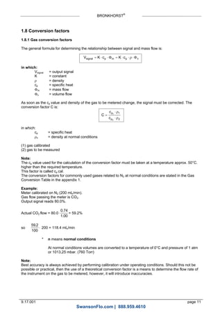 BRONKHORST®
9.17.001 page 11
1.8 Conversion factors
1.8.1 Gas conversion factors
The general formula for determining the relationship between signal and mass flow is:
V K c K csignal p m p v       
in which:
Vsignal = output signal
K = constant
 = density
cp = specific heat
m = mass flow
v = volume flow
As soon as the cp value and density of the gas to be metered change, the signal must be corrected. The
conversion factor C is:
C
c
c
p
p



1
2
1
2


in which:
cp = specific heat
n = density at normal conditions
(1) gas calibrated
(2) gas to be measured
Note:
The cp value used for the calculation of the conversion factor must be taken at a temperature approx. 50°C.
higher than the required temperature.
This factor is called cp cal.
The conversion factors for commonly used gases related to N2 at normal conditions are stated in the Gas
Conversion Table in the appendix 1.
Example:
Meter calibrated on N2 (200 mln/min).
Gas flow passing the meter is CO2.
Output signal reads 80.0%.
Actual CO2 flow = 80.0
0.74
1.00
= 59.2%
so
59 2
100
.
 200 = 118.4 mln/min
* n means normal conditions
At normal conditions volumes are converted to a temperature of 0°C and pressure of 1 atm
or 1013,25 mbar. (760 Torr)
Note:
Best accuracy is always achieved by performing calibration under operating conditions. Should this not be
possible or practical, then the use of a theoretical conversion factor is a means to determine the flow rate of
the instrument on the gas to be metered, however, it will introduce inaccuracies.
SwansonFlo.com | 888.959.4610
 