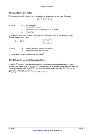 BRONKHORST®
9.17.001 page 13
1.8.2 Liquid conversion factors
The general formula for determining the relationship between signal and mass flow reads:
V k csignal p m   
in which: Vsignal = output signal
k = calibration constant
cp = heat capacity at constant pressure of the fluid
m = mass flow
A conversion factor must be used if the liquid flow meter is not used on the calibrated liquid.
This conversion factor reads:
12 mm Cf  Cf
c
c
p1
p2

in which: cp1 = heat capacity of the calibration liquid
cp2 = heat capacity of the new liquid
For application of this formula consult Bronkhorst
®
.
1.8.3 Software for conversion factor calculation
Bronkhorst
®
gathered the physical properties of over 600 fluids in a database called FLUIDAT.
Application software, such as FLUIDAT on the Net (FOTN), enable the user to calculate accurate
conversion factors, not only at 20°C/1 atm (as shown in the conversion table, App.1) but at any
temperature/pressure combination.
Apply to your distributor for more details of this software.
SwansonFlo.com | 888.959.4610
 
