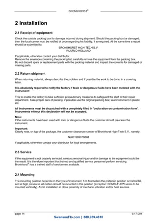 BRONKHORST®
page 14 9.17.001
2 Installation
2.1 Receipt of equipment
Check the outside packing box for damage incurred during shipment. Should the packing box be damaged,
then the local carrier must be notified at once regarding his liability, if so required. At the same time a report
should be submitted to:
BRONKHORST HIGH-TECH B.V.
RUURLO HOLLAND
If applicable, otherwise contact your distributor.
Remove the envelope containing the packing list; carefully remove the equipment from the packing box.
Do not discard spare or replacement parts with the packing material and inspect the contents for damaged or
missing parts.
2.2 Return shipment
When returning material, always describe the problem and if possible the work to be done, in a covering
letter.
It is absolutely required to notify the factory if toxic or dangerous fluids have been metered with the
instrument!
This to enable the factory to take sufficient precautionary measures to safeguard the staff in their repair
department. Take proper care of packing, if possible use the original packing box; seal instrument in plastic
etc.
All instruments must be dispatched with a completely filled in 'declaration on contamination form'.
Instruments without this declaration will not be accepted.
Note:
If the instruments have been used with toxic or dangerous fluids the customer should pre-clean the
instrument.
Important:
Clearly note, on top of the package, the customer clearance number of Bronkhorst High-Tech B.V., namely:
NL801989978B01
If applicable, otherwise contact your distributor for local arrangements.
2.3 Service
If the equipment is not properly serviced, serious personal injury and/or damage to the equipment could be
the result. It is therefore important that trained and qualified service personnel perform servicing.
Bronkhorst®
has a trained staff of servicemen available.
2.4 Mounting
The mounting position depends on the type of instrument. For flowmeters the preferred position is horizontal,
and at high pressures all meters should be mounted in this position (exception: COMBI-FLOW series to be
mounted vertically). Avoid installation in close proximity of mechanic vibration and/or heat sources.
SwansonFlo.com | 888.959.4610
 