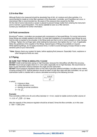 BRONKHORST®
9.17.001 page 15
2.5 In-line filter
Although fluids to be measured should be absolutely free of dirt, oil, moisture and other particles, it is
recommended to install an in-line filter upstream of the flowmeter / controller, and if backflow can occur, a
downstream filter is recommended too. Be aware of the pressure drop caused by the filter.
On the inlet of some instruments a screen is placed to prevent foreign matter from entering the instrument
and to maintain a good flowpattern. This device cannot be seen as a filter element.
Contact your distributor for further information.
2.6 Fluid connections
Bronkhorst®
meters / controllers are equipped with compression or face-seal-fittings. For some instruments
these fittings are orbitally welded to the body. For leak tight installation of compression type fittings be sure
that the tube is inserted to the shoulder in the fitting body and that no dirt or dust is present on tube, ferrules
or fittings. Tighten the nut finger tight; while holding the instrument, then tighten the nut 1 turn. If applicable
follow the guidelines of the supplier of the fittings. Special types of fittings are available on request.
While tightening fittings, do not apply excessive force, in order to avoid damaging in/output thread or other
sensitive parts of your instruments.
* Note: Always check your system for leaks, before applying fluid pressure. Especially if toxic, explosive or
other dangerous fluids are used.
2.7 Piping
BE SURE THAT PIPING IS ABSOLUTELY CLEAN!
DO NOT install small diameter piping on high flowrates, because the inlet jetflow will affect the accuracy.
DO NOT mount abrupt angles direct on in- and outlet, especially not on high flowrates. We recommend at
least 10 pipe diameters distance between the angle and the instrument.
DO NOT mount pressure regulators direct on the inlet of gas flow meters/controllers, but allow some meters
of piping (at least 25 D). Special attention should be taken at high flow rates with flow controllers. An up- and
downstream buffer is needed with a volume calculated according to the following formula:
V
d

015 2
,

in which:
V = Volume in litres
d = orifice diameter in mm
 = density at normal conditions
d = 7,6 kv
Example:
Flow controller at 500 ln/min Air and orifice diameter d = 4 mm, needs for stable control a buffer volume of:
V   015 4 129 212
, : , , litres
Also the capacity of the pressure regulator should be at least 2 times the flow controller, so in this case
2  500 = 1,000 ln/min.
SwansonFlo.com | 888.959.4610
 