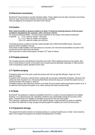 BRONKHORST®
page 16 9.17.001
2.8 Electrical connections
Bronkhorst®
recommends to use their standard cables. These cables have the right connectors and if loose
ends are used, these will be marked to prevent wrong connection.
Hook-up diagrams are enclosed in the back of this manual.
2.9 Caution
Each meter/controller is pressure tested to at least 1.5 times the working pressure of the process
conditions stipulated by the customer, with a minimum of 8 bar.
For pressure meter/controllers. The test pressure depends on the range of the pressure transducer.
In general 2 x F.S. value for ranges 1 and 2 bar
1.5 x F.S. value for ranges up to 200 bar
1.25 x F.S. value for ranges up to 400 bar
The tested pressure is stated on the flow meter/controller with a RED COLOURED sticker. Check test
pressure before installing in the line.
If the sticker is not available or the test pressure is incorrect, the instrument should not be mounted in the
process line and be returned to the factory.
Each instrument is helium leak tested to at least 210-9
mbar l/s Helium.
2.10 Supply pressure
Do not apply pressure until electrical connections are made. When applying pressure to the system, take
care to avoid pressure shocks in the system and increase pressure gradually, especially on high pressure
units incorporating a piston operated control valve.
2.11 System purging
If explosive gases are to be used, purge the process with inert dry gas like Nitrogen, Argon etc. for at
least 30 minutes.
In systems with corrosive or reactive fluids, purging with an inert gas is absolutely necessary, because if the
tubing has been exposed to air, introducing these fluids will tend to clog up or corrode the system due to a
chemical reaction with oxygen or moist air.
Complete purging is also required to remove such fluids from the system before exposing the system to air. It
is preferred not to expose the system to air, when working with these corrosive fluids.
2.12 Seals
Bronkhorst®
has gathered a material compatibility chart from a number of sources believed to be reliable.
However, it is a general guide only. Operating conditions may substantially change the accuracy of this
guide. Therefore there is no liability for damages accruing from the use of this guide.
The customers’ application will demand its own specific design or test evaluation for optimum reliability.
So check if the seals like O-rings, plunger and packing gland of capillary are correct for the process.
2.13 Equipment storage
The equipment should be stored in its original packing in a cupboard warehouse or similar. Care should be
taken not to subject the equipment to excessive temperatures or humidity.
SwansonFlo.com | 888.959.4610
 