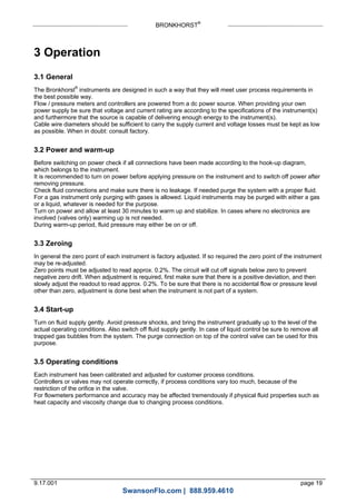 BRONKHORST®
9.17.001 page 19
3 Operation
3.1 General
The Bronkhorst®
instruments are designed in such a way that they will meet user process requirements in
the best possible way.
Flow / pressure meters and controllers are powered from a dc power source. When providing your own
power supply be sure that voltage and current rating are according to the specifications of the instrument(s)
and furthermore that the source is capable of delivering enough energy to the instrument(s).
Cable wire diameters should be sufficient to carry the supply current and voltage losses must be kept as low
as possible. When in doubt: consult factory.
3.2 Power and warm-up
Before switching on power check if all connections have been made according to the hook-up diagram,
which belongs to the instrument.
It is recommended to turn on power before applying pressure on the instrument and to switch off power after
removing pressure.
Check fluid connections and make sure there is no leakage. If needed purge the system with a proper fluid.
For a gas instrument only purging with gases is allowed. Liquid instruments may be purged with either a gas
or a liquid, whatever is needed for the purpose.
Turn on power and allow at least 30 minutes to warm up and stabilize. In cases where no electronics are
involved (valves only) warming up is not needed.
During warm-up period, fluid pressure may either be on or off.
3.3 Zeroing
In general the zero point of each instrument is factory adjusted. If so required the zero point of the instrument
may be re-adjusted.
Zero points must be adjusted to read approx. 0.2%. The circuit will cut off signals below zero to prevent
negative zero drift. When adjustment is required, first make sure that there is a positive deviation, and then
slowly adjust the readout to read approx. 0.2%. To be sure that there is no accidental flow or pressure level
other than zero, adjustment is done best when the instrument is not part of a system.
3.4 Start-up
Turn on fluid supply gently. Avoid pressure shocks, and bring the instrument gradually up to the level of the
actual operating conditions. Also switch off fluid supply gently. In case of liquid control be sure to remove all
trapped gas bubbles from the system. The purge connection on top of the control valve can be used for this
purpose.
3.5 Operating conditions
Each instrument has been calibrated and adjusted for customer process conditions.
Controllers or valves may not operate correctly, if process conditions vary too much, because of the
restriction of the orifice in the valve.
For flowmeters performance and accuracy may be affected tremendously if physical fluid properties such as
heat capacity and viscosity change due to changing process conditions.
SwansonFlo.com | 888.959.4610
 