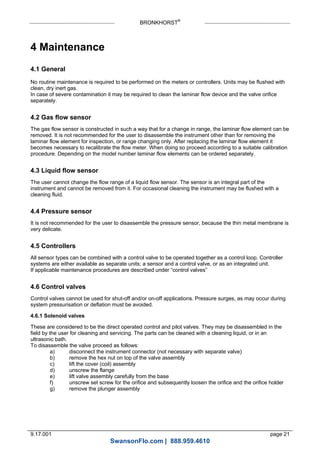 BRONKHORST®
9.17.001 page 21
4 Maintenance
4.1 General
No routine maintenance is required to be performed on the meters or controllers. Units may be flushed with
clean, dry inert gas.
In case of severe contamination it may be required to clean the laminar flow device and the valve orifice
separately.
4.2 Gas flow sensor
The gas flow sensor is constructed in such a way that for a change in range, the laminar flow element can be
removed. It is not recommended for the user to disassemble the instrument other than for removing the
laminar flow element for inspection, or range changing only. After replacing the laminar flow element it
becomes necessary to recalibrate the flow meter. When doing so proceed according to a suitable calibration
procedure. Depending on the model number laminar flow elements can be ordered separately.
4.3 Liquid flow sensor
The user cannot change the flow range of a liquid flow sensor. The sensor is an integral part of the
instrument and cannot be removed from it. For occasional cleaning the instrument may be flushed with a
cleaning fluid.
4.4 Pressure sensor
It is not recommended for the user to disassemble the pressure sensor, because the thin metal membrane is
very delicate.
4.5 Controllers
All sensor types can be combined with a control valve to be operated together as a control loop. Controller
systems are either available as separate units; a sensor and a control valve, or as an integrated unit.
If applicable maintenance procedures are described under “control valves”
4.6 Control valves
Control valves cannot be used for shut-off and/or on-off applications. Pressure surges, as may occur during
system pressurisation or deflation must be avoided.
4.6.1 Solenoid valves
These are considered to be the direct operated control and pilot valves. They may be disassembled in the
field by the user for cleaning and servicing. The parts can be cleaned with a cleaning liquid, or in an
ultrasonic bath.
To disassemble the valve proceed as follows:
a) disconnect the instrument connector (not necessary with separate valve)
b) remove the hex nut on top of the valve assembly
c) lift the cover (coil) assembly
d) unscrew the flange
e) lift valve assembly carefully from the base
f) unscrew set screw for the orifice and subsequently loosen the orifice and the orifice holder
g) remove the plunger assembly
SwansonFlo.com | 888.959.4610
 