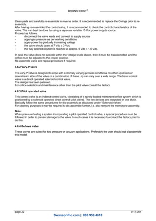 BRONKHORST®
page 22 9.17.001
Clean parts and carefully re-assemble in reverse order. It is recommended to replace the O-rings prior to re-
assembly.
After having re-assembled the control valve, it is recommended to check the control characteristics of the
valve. This can best be done by using a separate variable 15 Vdc power supply source.
Proceed as follows:
- disconnect the valve leads and connect to supply source
- apply gas pressure as per working conditions
- apply power by gradually increasing voltage
- the valve should open at 7 Vdc  3 Vdc
- the fully opened position is reached at approx. 9 Vdc  1.5 Vdc.
In case the valve does not operate within the voltage levels stated, then it must be disassembled, and the
orifice must be adjusted to the proper position.
Re-assemble valve and repeat procedure if required.
4.6.2 Vary-P valve
The vary-P valve is designed to cope with extremely varying process conditions on either upstream or
downstream side of the valve or a combination of these. p can vary over a wide range. The basic control
valve is a direct operated solenoid control valve.
The design has been patented.
For orifice selection and maintenance other than the pilot valve consult the factory.
4.6.3 Pilot operated valve
This control valve is an indirect control valve, consisting of a spring-loaded membrane/orifice system which is
positioned by a solenoid operated direct control (pilot valve). The two devices are integrated in one block.
Basically follow the same procedures for dis-assembly as stipulated under “Solenoid valves”
For cleaning purposes it may be required to dis-assemble further, i.e. also remove the membrane assembly.
Note:
When pressure testing a system incorporating a pilot operated control valve, a special procedure must be
followed in order to prevent damage to the valve. In such cases it is necessary to contact the factory prior to
do this.
4.6.4 Bellows valve
These valves are suited for low pressure or vacuum applications. Preferably the user should not disassemble
this model.
SwansonFlo.com | 888.959.4610
 
