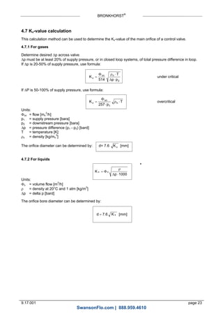 BRONKHORST®
9.17.001 page 23
4.7 Kv-value calculation
This calculation method can be used to determine the Kv-value of the main orifice of a control valve.
4.7.1 For gases
Determine desired p across valve.
p must be at least 20% of supply pressure, or in closed loop systems, of total pressure difference in loop.
If p is 20-50% of supply pressure, use formula:
K
T
p p
v
vn n




514 2

under critical
If P is 50-100% of supply pressure, use formula:
K
p
Tv
vn
n



257 1
 overcritical
Units:
vn = flow [mn
3
/h]
p1 = supply pressure [bara]
p2 = downstream pressure [bara]
p = pressure difference (p1 - p2) [bard]
T = temperature [K]
n = density [kg/mn
3
]
The orifice diameter can be determined by: d= 7.6 Kv [mm]
4.7.2 For liquids
K
p
v v




1000
Units:
v = volume flow [m3
/h]
 = density at 20°C and 1 atm [kg/m3
]
p = delta p [bard]
The orifice bore diameter can be determined by:
d K v 7.6 [mm]
*
SwansonFlo.com | 888.959.4610
 