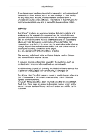 BRONKHORST®
Even though care has been taken in the preparation and publication of
the contents of this manual, we do not assume legal or other liability
for any inaccuracy, mistake, misstatement or any other error of
whatsoever nature contained herein. The material in this manual is for
information purposes only, and is subject to change without notice.
Warranty
Bronkhorst®
products are warranted against defects in material and
workmanship for a period of three years from the date of shipment,
provided they are used in accordance with the ordering specifications
and the instructions in this manual and that they are not subjected to
abuse, physical damage or contamination. Products that do not
operated properly during this period may be repaired or replaced at no
charge. Repairs are normally warranted for one year or the balance of
the original warranty, whichever is the longer.
See also paragraph 9 of the Conditions of Sales.
The warranty includes all initial and latent defects, random failures,
and indeterminable internal causes.
It excludes failures and damage caused by the customer, such as
contamination, improper electrical hook-up, dropping etc.
Re-conditioning of products primarily returned for warranty service that
is partly or wholly judged non-warranty may be charged for.
Bronkhorst High-Tech B.V. prepays outgoing freight charges when any
part of the service is performed under warranty, unless otherwise
agreed upon beforehand.
However, if the product has been returned collect to Bronkhorst High-
Tech B.V., these costs are added to the repair invoice. Import and/or
export charges, foreign shipping methods/carriers are paid for by the
customer.
SwansonFlo.com | 888.959.4610
 