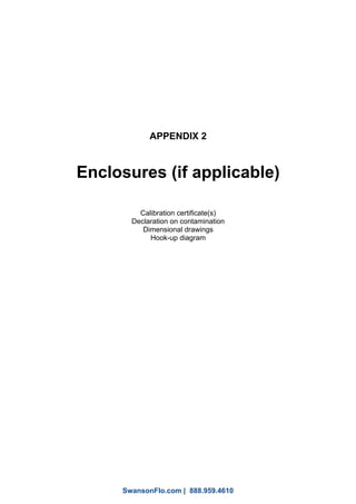 APPENDIX 2
Enclosures (if applicable)
Calibration certificate(s)
Declaration on contamination
Dimensional drawings
Hook-up diagram
1
SwansonFlo.com | 888.959.4610
 