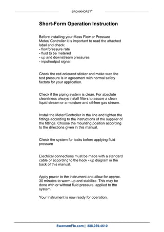 BRONKHORST®
Short-Form Operation Instruction
Before installing your Mass Flow or Pressure
Meter/ Controller it is important to read the attached
label and check:
- flow/pressure rate
- fluid to be metered
- up and downstream pressures
- input/output signal
Check the red-coloured sticker and make sure the
test pressure is in agreement with normal safety
factors for your application.
Check if the piping system is clean. For absolute
cleanliness always install filters to assure a clean
liquid stream or a moisture and oil-free gas stream.
Install the Meter/Controller in the line and tighten the
fittings according to the instructions of the supplier of
the fittings. Choose the mounting position according
to the directions given in this manual.
Check the system for leaks before applying fluid
pressure
Electrical connections must be made with a standard
cable or according to the hook - up diagram in the
back of this manual.
Apply power to the instrument and allow for approx.
30 minutes to warm-up and stabilize. This may be
done with or without fluid pressure, applied to the
system.
Your instrument is now ready for operation.
SwansonFlo.com | 888.959.4610
 