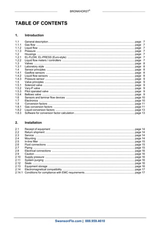 BRONKHORST®
TABLE OF CONTENTS
1. Introduction
1.1 General description.....................................................................................................................page 7
1.1.1 Gas flow .....................................................................................................................................page 7
1.1.2 Liquid flow ..................................................................................................................................page 7
1.1.3 Pressure .....................................................................................................................................page 7
1.2 Housings ....................................................................................................................................page 7
1.2.1 EL-FLOW, EL-PRESS (Euro-style) ...........................................................................................page 7
1.2.2 Liquid flow meters / controllers ..................................................................................................page 7
1.3 Valves ........................................................................................................................................page 8
1.3.1 Laboratory style .........................................................................................................................page 8
1.4 Sensor principles .......................................................................................................................page 8
1.4.1 Gasflow sensors ........................................................................................................................page 8
1.4.2 Liquid flow sensors ....................................................................................................................page 8
1.4.3 Pressure sensor .........................................................................................................................page 9
1.5 Valve principles ..........................................................................................................................page 9
1.5.1 Solenoid valve ............................................................................................................................page 9
1.5.2 Vary-P valve ...............................................................................................................................page 9
1.5.3 Pilot operated valve ...................................................................................................................page 9
1.5.4 Bellows valve .............................................................................................................................page 9
1.6 Sensors and laminar flow devices .............................................................................................page 10
1.7 Electronics .................................................................................................................................page 10
1.8 Conversion factors .....................................................................................................................page 11
1.8.1 Gas conversion factors ..............................................................................................................page 11
1.8.2 Liquid conversion factors ...........................................................................................................page 13
1.8.3 Software for conversion factor calculation..................................................................................page 13
2. Installation
2.1 Receipt of equipment .................................................................................................................page 14
2.2 Return shipment .........................................................................................................................page 14
2.3 Service .......................................................................................................................................page 14
2.4 Mounting ....................................................................................................................................page 14
2.5 In-line filter .................................................................................................................................page 15
2.6 Fluid connections .......................................................................................................................page 15
2.7 Piping .........................................................................................................................................page 15
2.8 Electrical connections ................................................................................................................page 16
2.9 Caution .......................................................................................................................................page 16
2.10 Supply pressure .........................................................................................................................page 16
2.11 System purging ..........................................................................................................................page 16
2.12 Seals ..........................................................................................................................................page 16
2.13 Equipment storage .....................................................................................................................page 16
2.14 Electromagnetical compatibility .................................................................................................page 17
2.14.1 Conditions for compliance with EMC requirements....................................................................page 17
SwansonFlo.com | 888.959.4610
 