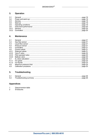 BRONKHORST®
3. Operation
3.1 General ......................................................................................................................................page 19
3.2 Power and warm-up ...................................................................................................................page 19
3.3 Zeroing .......................................................................................................................................page 19
3.4 Start-up ......................................................................................................................................page 19
3.5 Operating conditions ..................................................................................................................page 19
3.6 Instrument performance .............................................................................................................page 20
3.6.1 Sensors ......................................................................................................................................page 20
3.6.2 Controllers ..................................................................................................................................page 20
4. Maintenance
4.1 General ......................................................................................................................................page 21
4.2 Gas flow sensor .........................................................................................................................page 21
4.3 Liquid flow sensor ......................................................................................................................page 21
4.4 Pressure sensor .........................................................................................................................page 21
4.5 Controllers ..................................................................................................................................page 21
4.6 Control valves ............................................................................................................................page 21
4.6.1 Solenoid valves...........................................................................................................................page 21
4.6.2 Vary-P valve................................................................................................................................page 22
4.6.3 Pilot operated valve ....................................................................................................................page 22
4.6.4 Bellows valve ..............................................................................................................................page 22
4.7 Kv-value calculation ....................................................................................................................page 23
4.7.1 For gases ...................................................................................................................................page 23
4.7.2 For liquids ..................................................................................................................................page 23
4.8 Maximum pressure drop ............................................................................................................page 24
4.9 Calibration procedure ................................................................................................................page 25
5. Troubleshooting
5.1 General ......................................................................................................................................page 26
5.2 Troubleshooting summary .........................................................................................................page 26
Appendices
1 Gasconversion table
2 Enclosures
SwansonFlo.com | 888.959.4610
 