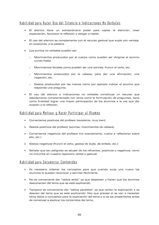 Habilidad para Hacer Uso del Silencio e Indicaciones No Verbales
• El silencio tiene un extraordinario poder para captar la atención, crear
expectación, favorecer la reflexión y obligar a hablar.
• El uso del silencio se complementa con el recurso gestual que suple con ventaja,
en ocasiones, a la palabra.
• Los puntos no verbales pueden ser:
o Movimientos producidos por el cuerpo como pueden ser dirigirse al alumno
cundo habla.
o Movimientos faciales como pueden ser una sonrisa, fruncir el ceño, etc.
o Movimientos producidos por la cabeza, para dar una afirmación, una
negación, etc.
o Gestos producidos por las manos como por ejemplo indicar al alumno que
responda una pregunta.
• El uso del silencio e indicaciones no verbales constituye un recurso que
debidamente complementado con otros como la formulación de preguntas, tiene
como finalidad lograr una mayor participación de los alumnos a la vez que dar
ocasión a la reflexión.
Habilidad para Motivar y Hacer Participar al Alumno
• Comentarios positivos del profesor (excelente, muy bien).
• Gestos positivos del profesor (sonrisa, movimientos de cabeza).
• Comentarios negativos del profesor (no exactamente, vuelve a reflexionar sobre
ello, etc.)
• Gestos negativos (fruncir el ceño, gestos de duda, de enfado, etc.)
• Señalar que tan peligroso es abusar de los refuerzos, positivos o negativos, como
no incluirlos en nuestro repertorio verbal o gestual.
Habilidad para Secuenciar Contenidos
• Es necesario ordenar los conceptos para que cuando surja uno nuevo los
alumnos lo puedan reconocer y asimilar fácilmente.
• No es conveniente dar “saltos atrás” ya que despistan y hacen que los alumnos
desconecten del tema que se está explicando.
• Tampoco es conveniente dar “saltos paralelos” ya que cortan la explicación y se
desvían del tema que se está explicando. Hay que preveer si se van a necesitar
otros datos o conceptos para la explicación del tema y si es así presentarlos antes
de comenzar a explicar los contenidos del tema.
92
 