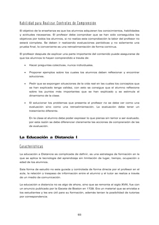 Habilidad para Realizar Controles de Comprensión
El objetivo de la enseñanza es que los alumnos adquieran los conocimientos, habilidades
y actitudes necesarias. El profesor debe comprobar que se han sido conseguidos los
objetivos por todos los alumnos, si no realiza esta comprobación la labor del profesor no
estará completa. Se deben ir realizando evaluaciones periódicas y no solamente una
prueba final, lo conveniente es una retroalimentación de forma continua.
El profesor después de explicar una parte importante del contenido puede asegurarse de
que los alumnos lo hayan comprendido a través de:
• Hacer preguntas colectivas, nunca individuales.
• Proponer ejemplos sobre los cuales los alumnos deben reflexionar y encontrar
soluciones.
• Pedir que se expongan situaciones de la vida real en las cuales los conceptos que
se han explicado tenga validez, con esto se consigue que el alumno reflexione
sobre los puntos más importantes que se han explicado y se estimula el
dinamismo de la clase.
• El solucionar los problemas que presenta el profesor no se debe ver como una
evaluación sino como una retroalimentación. La evaluación debe tener un
tratamiento diferente.
En la clase el alumno debe poder expresar lo que piensa sin temor a ser evaluado,
por esta razón se debe diferenciar claramente las acciones de comprensión de las
de evaluación.
La Educación a Distancia I
Características
La educación a Distancia es complicada de definir, es una estrategia de formación en la
que se aplica la tecnología del aprendizaje sin limitación de lugar, tiempo, ocupación o
edad de los alumnos.
Esta forma de estudio no esta guiada y controlada de forma directa por el profesor en el
aula, la relación y traspaso de información entre el alumno y el tutor se realiza a través
de un medio de comunicación.
La educación a distancia no es algo de ahora, sino que se remonta al siglo XVIII, fue con
un anuncio publicado por la Gaceta de Boston en 1728. Era un material que se enviaba a
los estudiantes y les era útil para su formación, además tenían la posibilidad de tutorías
por correspondencia.
93
 