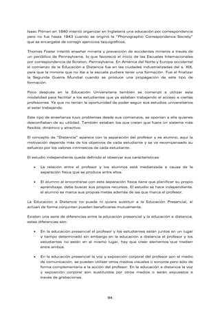 Isaac Pitman en 1840 intentó organizar en Inglaterra una educación por correspondencia
pero no fue hasta 1843 cuando se originó la “Phonographic Correspondence Society”
que se encargaba de corregir ejercicios taquigráficos.
Thomas Foster intentó enseñar minería y prevención de accidentes mineros a través de
un periódico de Pennsylvania, lo que favoreció el inicio de las Escuelas Internacionales
por correspondencia de Scraton, Pennsylvania. En América del Norte y Europa occidental
el comienzo de la Educación a Distancia fue en las ciudades industrializadas del s. XIX,
para que la minoría que no iba a la escuela pudiera tener una formación. Fue al finalizar
la Segunda Guerra Mundial cuando se produce una propagación de este tipo de
formación.
Poco después en la Educación Universitaria también se comenzó a utilizar esta
modalidad para facilitar a los estudiantes que ya estaban trabajando el acceso a ciertas
profesiones. Ya que no tenían la oportunidad de poder seguir sus estudios universitarios
al estar trabajando.
Este tipo de enseñanza tuvo problemas desde sus comienzos, se oponían a ella quienes
desconfiaban de su utilidad. También estaban los que creían que fuera un sistema más
flexible, dinámico y atractivo.
El concepto de “Distancia” aparece con la separación del profesor y es alumno, aquí la
motivación depende más de los objetivos de cada estudiante y se ve recompensado su
esfuerzo por los valores intrínsecos de cada estudiante.
El estudio independiente queda definido al observar sus características:
• La relación entre el profesor y los alumnos está mediatizada a causa de la
separación física que se produce entre ellos.
• El alumno al encontrarse con esta separación física tiene que planificar su propio
aprendizaje, debe buscar sus propios recursos. El estudio se hace independiente,
el alumno se marca sus propias metas además de las que marca el profesor.
La Educación a Distancia no puede ni quiere sustituir a la Educación Presencial, si
actúan de forma conjuntan pueden beneficiarse mutuamente.
Existen una serie de diferencias entre la educación presencial y la educación a distancia,
estas diferencias son:
• En la educación presencial el profesor y los estudiantes están juntos en un lugar
y tiempo determinado sin embargo en la educación a distancia el profesor y los
estudiantes no están en el mismo lugar, hay que crear elementos que medien
entre ambos.
• En la educación presencial la voz y exposición corporal del profesor son el medio
de comunicación, se pueden utilizar otros medios visuales o sonoros pero sólo de
forma complementaria a la acción del profesor. En la educación a distancia la voz
y exposición corporal son sustituidos por otros medios o serán expuestos a
través de grabaciones.
94
 