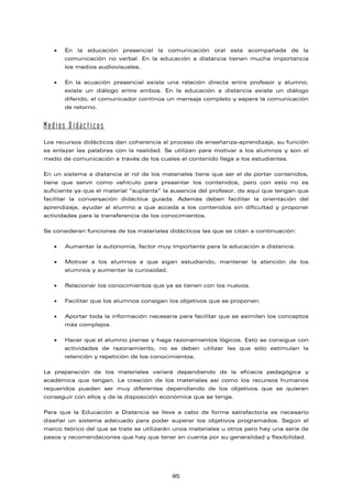 • En la educación presencial la comunicación oral esta acompañada de la
comunicación no verbal. En la educación a distancia tienen mucha importancia
los medios audiovisuales.
• En la ecuación presencial existe una relación directa entre profesor y alumno,
existe un diálogo entre ambos. En la educación a distancia existe un diálogo
diferido, el comunicador continúa un mensaje completo y espera la comunicación
de retorno.
Medios Didácticos
Los recursos didácticos dan coherencia al proceso de enseñanza-aprendizaje, su función
es enlazar las palabras con la realidad. Se utilizan para motivar a los alumnos y son el
medio de comunicación a través de los cuales el contenido llega a los estudiantes.
En un sistema a distancia el rol de los materiales tiene que ser el de portar contenidos,
tiene que servir como vehículo para presentar los contenidos, pero con esto no es
suficiente ya que el material “suplanta” la ausencia del profesor, de aquí que tengan que
facilitar la conversación didáctica guiada. Además deben facilitar la orientación del
aprendizaje, ayudar al alumno a que acceda a los contenidos sin dificultad y proponer
actividades para la transferencia de los conocimientos.
Se consideran funciones de los materiales didácticos las que se citan a continuación:
• Aumentar la autonomía, factor muy importante para la educación a distancia.
• Motivar a los alumnos a que sigan estudiando, mantener la atención de los
alumnos y aumentar la curiosidad.
• Relacionar los conocimientos que ya se tienen con los nuevos.
• Facilitar que los alumnos consigan los objetivos que se proponen.
• Aportar toda la información necesaria para facilitar que se asimilen los conceptos
más complejos.
• Hacer que el alumno piense y haga razonamientos lógicos. Esto se consigue con
actividades de razonamiento, no se deben utilizar las que sólo estimulan la
retención y repetición de los conocimientos.
La preparación de los materiales variará dependiendo de la eficacia pedagógica y
académica que tengan. La creación de los materiales así como los recursos humanos
requeridos pueden ser muy diferentes dependiendo de los objetivos que se quieran
conseguir con ellos y de la disposición económica que se tenga.
Para que la Educación a Distancia se lleve a cabo de forma satisfactoria es necesario
diseñar un sistema adecuado para poder superar los objetivos programados. Según el
marco teórico del que se trate se utilizarán unos materiales u otros pero hay una serie de
pasos y recomendaciones que hay que tener en cuenta por su generalidad y flexibilidad.
95
 