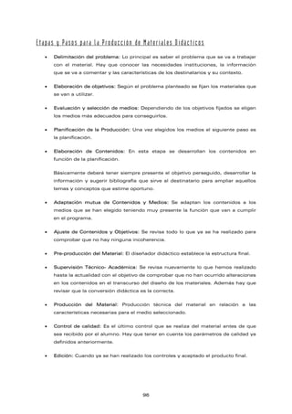 Etapas y Pasos para la Producción de Materiales Didácticos
• Delimitación del problema: Lo principal es saber el problema que se va a trabajar
con el material. Hay que conocer las necesidades instituciones, la información
que se va a comentar y las características de los destinatarios y su contexto.
• Elaboración de objetivos: Según el problema planteado se fijan los materiales que
se van a utilizar.
• Evaluación y selección de medios: Dependiendo de los objetivos fijados se eligen
los medios más adecuados para conseguirlos.
• Planificación de la Producción: Una vez elegidos los medios el siguiente paso es
la planificación.
• Elaboración de Contenidos: En esta etapa se desarrollan los contenidos en
función de la planificación.
Básicamente deberá tener siempre presente el objetivo perseguido, desarrollar la
información y sugerir bibliografía que sirve al destinatario para ampliar aquellos
temas y conceptos que estime oportuno.
• Adaptación mutua de Contenidos y Medios: Se adaptan los contenidos a los
medios que se han elegido teniendo muy presente la función que van a cumplir
en el programa.
• Ajuste de Contenidos y Objetivos: Se revisa todo lo que ya se ha realizado para
comprobar que no hay ninguna incoherencia.
• Pre-producción del Material: El diseñador didáctico establece la estructura final.
• Supervisión Técnico- Académica: Se revisa nuevamente lo que hemos realizado
hasta la actualidad con el objetivo de comprobar que no han ocurrido alteraciones
en los contenidos en el transcurso del diseño de los materiales. Además hay que
revisar que la conversión didáctica es la correcta.
• Producción del Material: Producción técnica del material en relación a las
características necesarias para el medio seleccionado.
• Control de calidad: Es el último control que se realiza del material antes de que
sea recibido por el alumno. Hay que tener en cuenta los parámetros de calidad ya
definidos anteriormente.
• Edición: Cuando ya se han realizado los controles y aceptado el producto final.
96
 