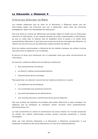 La Educación a Distancia II
Criterios para Seleccionar los Medios
Los medios didácticos que se usan en la Educación a Distancia tienen que ser
examinados según las funciones que van a desarrollar, sobre todo las funciones
pedagógicas, según las necesidades de cada grupo.
Hay que tener en cuenta las diferencias que existen según el medio que se utiliza para
transmitir la información, si son medios visuales, de audio, audiovisuales o informáticos,
ya que en cada caso la relación que se establece entre el grupo y el medio tiene
características diferentes, lo que hace que la estructura de los mensajes sea diferente. La
relación de los alumnos con los diferentes medios también es distinta.
Para los medios audiovisuales, a diferencia de los medios impresos, se utilizan muchos
recursos como la repetición y la inmediatez.
El alumno al tener que interactuar con el ordenador tiene que tener conocimientos de
informática.
En resumen, podemos diferenciar los distintos medios por:
• Sus características intrínsecas.
• La relación medios-usuarios/destinatarios.
• Características de los mensajes.
Para garantizar una elección racional de los medios se tendrán en cuenta:
• Los objetivos que se persiguen.
• Los contenidos que queremos transmitir.
• Las particularidades de los destinatarios.
• Los recursos técnicos y económicos de los que se disponen.
Hay que analizar los aspectos enunciados para poder determinar si para conseguir los
objetivos que se persiguen es necesario utilizar recursos como presentaciones,
demostraciones, etc.
Lo más conveniente es utilizar la combinación de varios medios. En muchas ocasiones
se utilizan los medios tradicionales aunque existan recursos atrayentes y nuevas
tecnologías.
Cada vez más Centros dedicados a la Educación a Distancia incorporarán a sus
proyectos la existencia del correo electrónico y el uso de la videoconferencia.
97
 