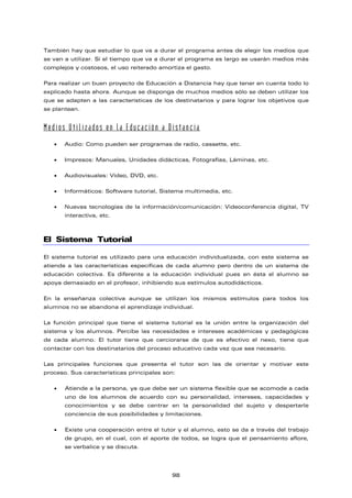 También hay que estudiar lo que va a durar el programa antes de elegir los medios que
se van a utilizar. Si el tiempo que va a durar el programa es largo se usarán medios más
complejos y costosos, el uso reiterado amortiza el gasto.
Para realizar un buen proyecto de Educación a Distancia hay que tener en cuenta todo lo
explicado hasta ahora. Aunque se disponga de muchos medios sólo se deben utilizar los
que se adapten a las características de los destinatarios y para lograr los objetivos que
se plantean.
Medios Utilizados en la Educación a Distancia
• Audio: Como pueden ser programas de radio, cassette, etc.
• Impresos: Manuales, Unidades didácticas, Fotografías, Láminas, etc.
• Audiovisuales: Vídeo, DVD, etc.
• Informáticos: Software tutorial, Sistema multimedia, etc.
• Nuevas tecnologías de la información/comunicación: Videoconferencia digital, TV
interactiva, etc.
El Sistema Tutorial
El sistema tutorial es utilizado para una educación individualizada, con este sistema se
atiende a las características específicas de cada alumno pero dentro de un sistema de
educación colectiva. Es diferente a la educación individual pues en ésta el alumno se
apoya demasiado en el profesor, inhibiendo sus estímulos autodidácticos.
En la enseñanza colectiva aunque se utilizan los mismos estímulos para todos los
alumnos no se abandona el aprendizaje individual.
La función principal que tiene el sistema tutorial es la unión entre la organización del
sistema y los alumnos. Percibe las necesidades e intereses académicas y pedagógicas
de cada alumno. El tutor tiene que cerciorarse de que es efectivo el nexo, tiene que
contactar con los destinatarios del proceso educativo cada vez que sea necesario.
Las principales funciones que presenta el tutor son las de orientar y motivar este
proceso. Sus características principales son:
• Atiende a la persona, ya que debe ser un sistema flexible que se acomode a cada
uno de los alumnos de acuerdo con su personalidad, intereses, capacidades y
conocimientos y se debe centrar en la personalidad del sujeto y despertarle
conciencia de sus posibilidades y limitaciones.
• Existe una cooperación entre el tutor y el alumno, esto se da a través del trabajo
de grupo, en el cual, con el aporte de todos, se logra que el pensamiento aflore,
se verbalice y se discuta.
98
 