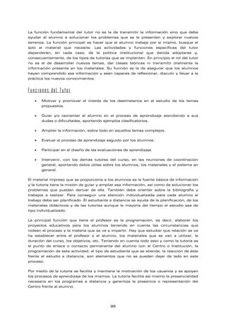 La función fundamental del tutor no es la de transmitir la información sino que debe
ayudar al alumno a solucionar los problemas que se le presenten y explorar nuevos
terrenos. La función principal es hacer que el alumno trabaje por sí mismo, busque el
solo el material que necesite. Las actividades y funciones específicas del tutor
dependerán, en cada caso, de la política institucional que decida adoptarse y,
consecuentemente, de los tipos de tutorías que se implanten. En principio el rol del tutor
no es el de desarrollar nuevos temas, dar clases teóricas ni transmitir oralmente la
información presente en los materiales. Su función es la de asegurar que los alumnos
hayan comprendido esa información y sean capaces de reflexionar, discutir y llevar a la
práctica los nuevos conocimientos.
Funciones del Tutor
• Motivar y promover el interés de los destinatarios en el estudio de los temas
propuestos.
• Guiar y/o reorientar al alumno en el proceso de aprendizaje atendiendo a sus
dudas o dificultades, aportando ejemplos clasificatorios.
• Ampliar la información, sobre todo en aquellos temas complejos.
• Evaluar el proceso de aprendizaje seguido por los alumnos.
• Participar en el diseño de las evaluaciones de aprendizaje.
• Intervenir, con los demás tutores del curso, en las reuniones de coordinación
general, aportando datos útiles sobre los alumnos, los materiales y el sistema en
general.
El material impreso que se proporciona a los alumnos es la fuente básica de información
y la tutoría tiene la misión de guiar y ampliar esa información, así como de solucionar los
problemas que puedan derivar de ella. También debe orientar sobre la bibliografía y
trabajos a realizar. Para conseguir una atención individualizada para cada alumno el
trabajo debe ser planificado. El estudiante a distancia se ayuda de la planificación, de los
materiales didácticos y de las tutorías aunque la mayoría del tiempo el estudio sea de
tipo individualizado.
La principal función que tiene el profesor es la programación, es decir, elaborar los
proyectos educativos para los alumnos teniendo en cuenta las circunstancias que
rodean el proceso y la materia que se va a impartir. Hay que estudiar que relación se va
ha establecer entre el profesor y el alumno, los materiales que se van a utilizar, la
duración del curso, los objetivos, etc. Teniendo en cuenta todo esto y como la tutoría es
el punto de enlace o contacto permanente del alumno con el Centro o Institución, la
programación de esta actividad, el tipo de estudiante que se atiende, la reacción de éste
frente al estudio a distancia, son elementos que no se pueden dejar de lado en este
proceso.
Por medio de la tutoría se facilita y mantiene la motivación de los usuarios y se apoyan
los procesos de aprendizaje de los mismos. La tutoría facilita así mismo la presencialidad
necesaria en los programas a distancia y garantiza la presencia o representación del
Centro frente al alumno.
99
 