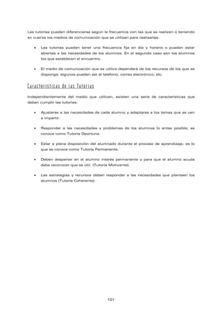 Las tutorías pueden diferenciarse según la frecuencia con las que se realizan o teniendo
en cuenta los medios de comunicación que se utilizan para realizarlas:
• Las tutorías pueden tener una frecuencia fija en día y horario o pueden estar
abiertas a las necesidades de los alumnos. En el segundo caso son los alumnos
los que establecen el encuentro.
• El medio de comunicación que se utilice dependerá de los recursos de los que se
disponga, algunos pueden ser el teléfono, correo electrónico, etc.
Características de las Tutorías
Independientemente del medio que utilicen, existen una serie de características que
deben cumplir las tutorías:
• Ajustarse a las necesidades de cada alumno y adaptarse a los temas que se van
a impartir.
• Responder a las necesidades y problemas de los alumnos lo antes posible; se
conoce como Tutoría Oportuna.
• Estar a plena disposición del alumnado durante el proceso de aprendizaje; es lo
que se conoce como Tutoría Permanente.
• Deben despertar en el alumno interés permanente y para que el alumno acuda
debe reconocer que es útil. (Tutoría Motivante).
• Las estrategias y recursos deben responder a las necesidades que planteen los
alumnos (Tutoría Coherente).
101
 