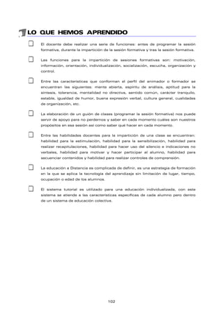 LO QUE HEMOS APRENDIDO
‡ El docente debe realizar una serie de funciones: antes de programar la sesión
formativa, durante la impartición de la sesión formativa y tras la sesión formativa.
‡ Las funciones para la impartición de sesiones formativas son: motivación,
información, orientación, individualización, socialización, escucha, organización y
control.
‡ Entre las características que conforman el perfil del animador o formador se
encuentran las siguientes: mente abierta, espíritu de análisis, aptitud para la
síntesis, tolerancia, mentalidad no directiva, sentido común, carácter tranquilo,
estable, igualdad de humor, buena expresión verbal, cultura general, cualidades
de organización, etc.
‡ La elaboración de un guión de clases (programar la sesión formativa) nos puede
servir de apoyo para no perdernos y saber en cada momento cuáles son nuestros
propósitos en esa sesión así como saber qué hacer en cada momento.
‡ Entre las habilidades docentes para la impartición de una clase se encuentran:
habilidad para la estimulación, habilidad para la sensibilización, habilidad para
realizar recapitulaciones, habilidad para hacer uso del silencio e indicaciones no
verbales, habilidad para motivar y hacer participar al alumno, habilidad para
secuenciar contenidos y habilidad para realizar controles de comprensión.
‡ La educación a Distancia es complicada de definir, es una estrategia de formación
en la que se aplica la tecnología del aprendizaje sin limitación de lugar, tiempo,
ocupación o edad de los alumnos.
‡ El sistema tutorial es utilizado para una educación individualizada, con este
sistema se atiende a las características específicas de cada alumno pero dentro
de un sistema de educación colectiva.
102
 