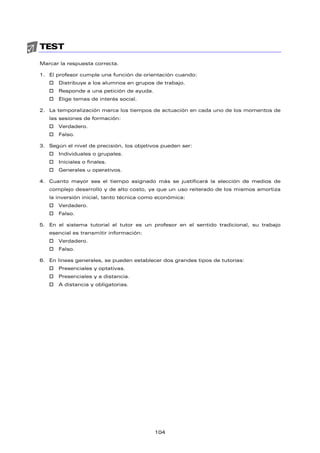 TEST
Marcar la respuesta correcta.
1. El profesor cumple una función de orientación cuando:
† Distribuye a los alumnos en grupos de trabajo.
† Responde a una petición de ayuda.
† Elige temas de interés social.
2. La temporalización marca los tiempos de actuación en cada uno de los momentos de
las sesiones de formación:
† Verdadero.
† Falso.
3. Según el nivel de precisión, los objetivos pueden ser:
† Individuales o grupales.
† Iniciales o finales.
† Generales u operativos.
4. Cuanto mayor sea el tiempo asignado más se justificará la elección de medios de
complejo desarrollo y de alto costo, ya que un uso reiterado de los mismos amortiza
la inversión inicial, tanto técnica como económica:
† Verdadero.
† Falso.
5. En el sistema tutorial el tutor es un profesor en el sentido tradicional, su trabajo
esencial es transmitir información:
† Verdadero.
† Falso.
6. En líneas generales, se pueden establecer dos grandes tipos de tutorías:
† Presenciales y optativas.
† Presenciales y a distancia.
† A distancia y obligatorias.
104
 