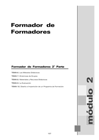 Formador de
Formadores
módulo
2
Formador de Formadores 2ª Parte
TEMA 6. Los Métodos Didácticos
TEMA 7. Dinámicas de Grupos
TEMA 8. Materiales y Recursos Didácticos
TEMA 9. La Evaluación
TEMA 10. Diseño e Impartición de un Programa de Formación
107
 