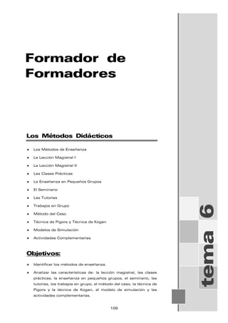 Formador de
Formadores
tema
6
Los Métodos Didácticos
♦ Los Métodos de Enseñanza
♦ La Lección Magistral I
♦ La Lección Magistral II
♦ Las Clases Prácticas
♦ La Enseñanza en Pequeños Grupos
♦ El Seminario
♦ Las Tutorías
♦ Trabajos en Grupo
♦ Método del Caso
♦ Técnica de Pigors y Técnica de Kogan
♦ Modelos de Simulación
♦ Actividades Complementarias
Objetivos:
♦ Identificar los métodos de enseñanza.
♦ Analizar las características de: la lección magistral, las clases
prácticas, la enseñanza en pequeños grupos, el seminario, las
tutorías, los trabajos en grupo, el método del caso, la técnica de
Pigors y la técnica de Kogan, el modelo de simulación y las
actividades complementarias.
109
 